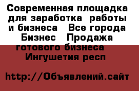 Современная площадка для заработка, работы и бизнеса - Все города Бизнес » Продажа готового бизнеса   . Ингушетия респ.